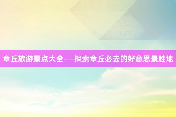 章丘旅游景点大全——探索章丘必去的好意思景胜地
